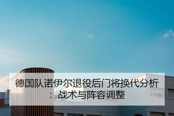 德国队诺伊尔退役后门将换代分析：战术与阵容调整