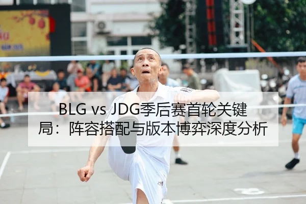 BLG vs JDG季后赛首轮关键局：阵容搭配与版本博弈深度分析