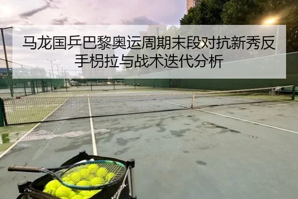 马龙国乒巴黎奥运周期末段对抗新秀反手枴拉与战术迭代分析