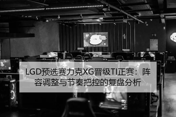 LGD预选赛力克XG晋级TI正赛：阵容调整与节奏把控的复盘分析